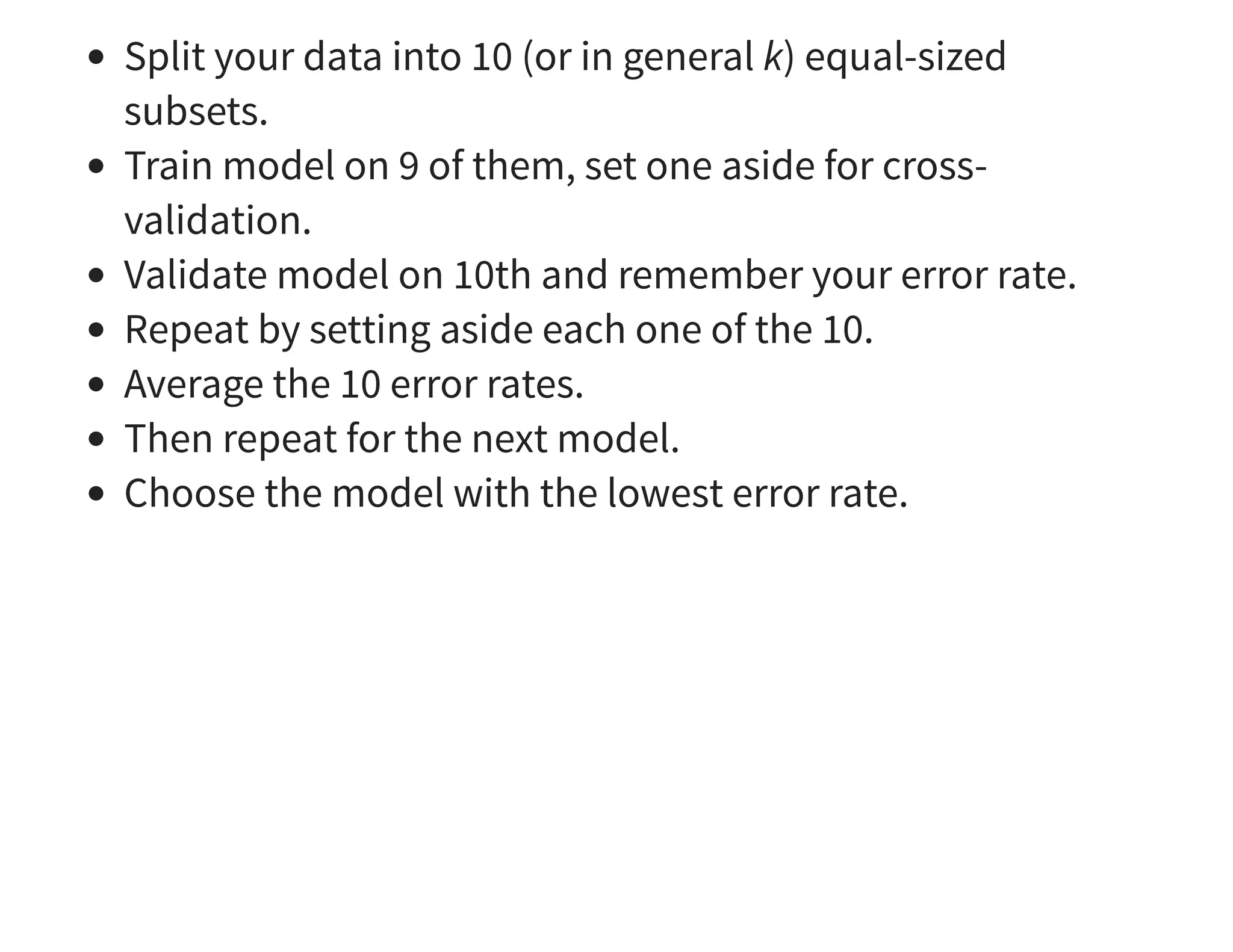 Split your data into 10 (or in general k) equal-sized subsets. Train model on 9 of them, set one aside for cross- validation. Validate model on 10th and remember your error rate. Repeat by setting aside each one of the 10. Average the 10 error rates. Then repeat for the next model. Choose the model with the lowest error rate. 