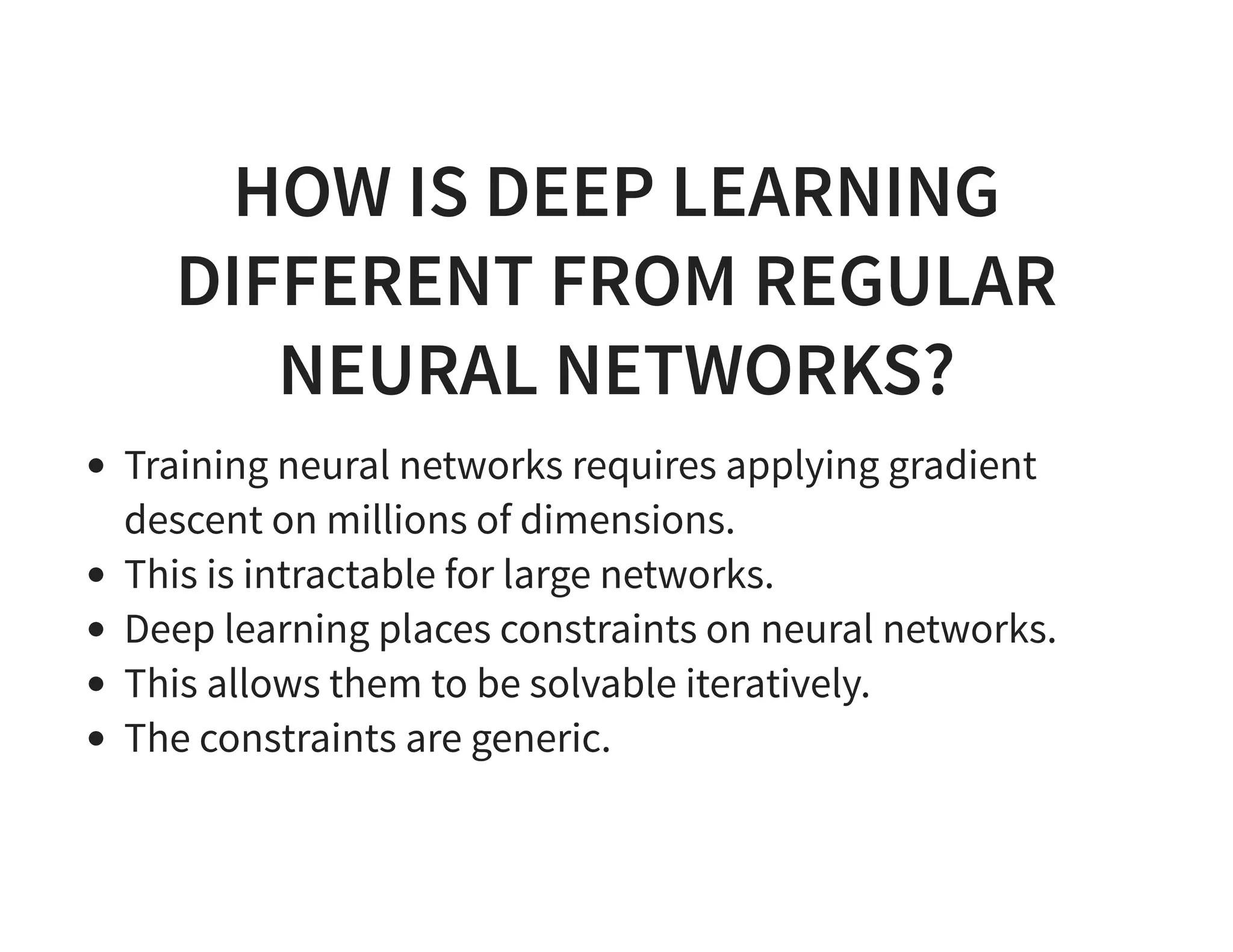 HOW IS DEEP LEARNING DIFFERENT FROM REGULAR NEURAL NETWORKS? Training neural networks requires applying gradient descent on millions of dimensions. This is intractable for large networks. Deep learning places constraints on neural networks. This allows them to be solvable iteratively. The constraints are generic. 