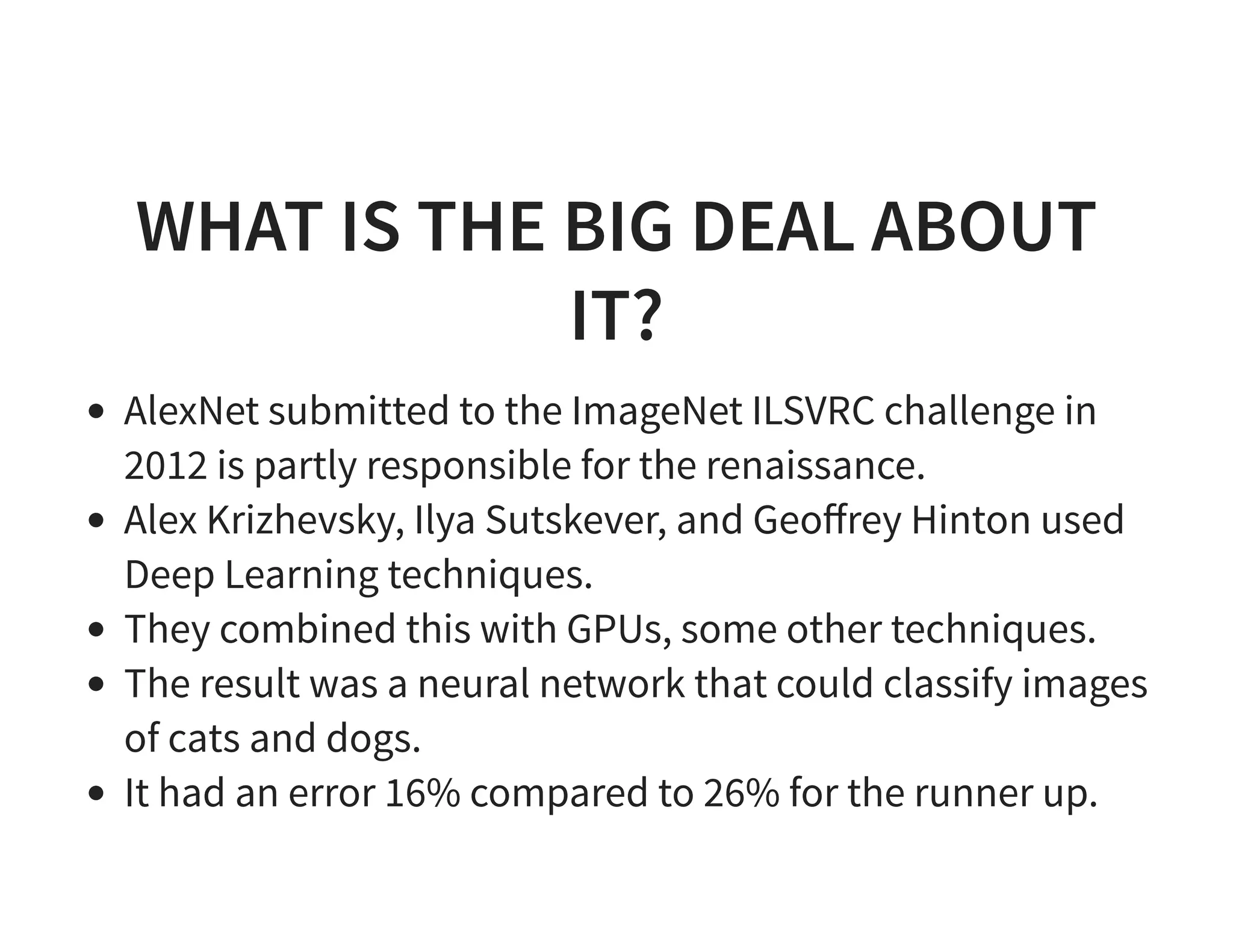 WHAT IS THE BIG DEAL ABOUT IT? AlexNet submitted to the ImageNet ILSVRC challenge in 2012 is partly responsible for the renaissance. Alex Krizhevsky, Ilya Sutskever, and Geoﬀrey Hinton used Deep Learning techniques. They combined this with GPUs, some other techniques. The result was a neural network that could classify images of cats and dogs. It had an error 16% compared to 26% for the runner up. 
