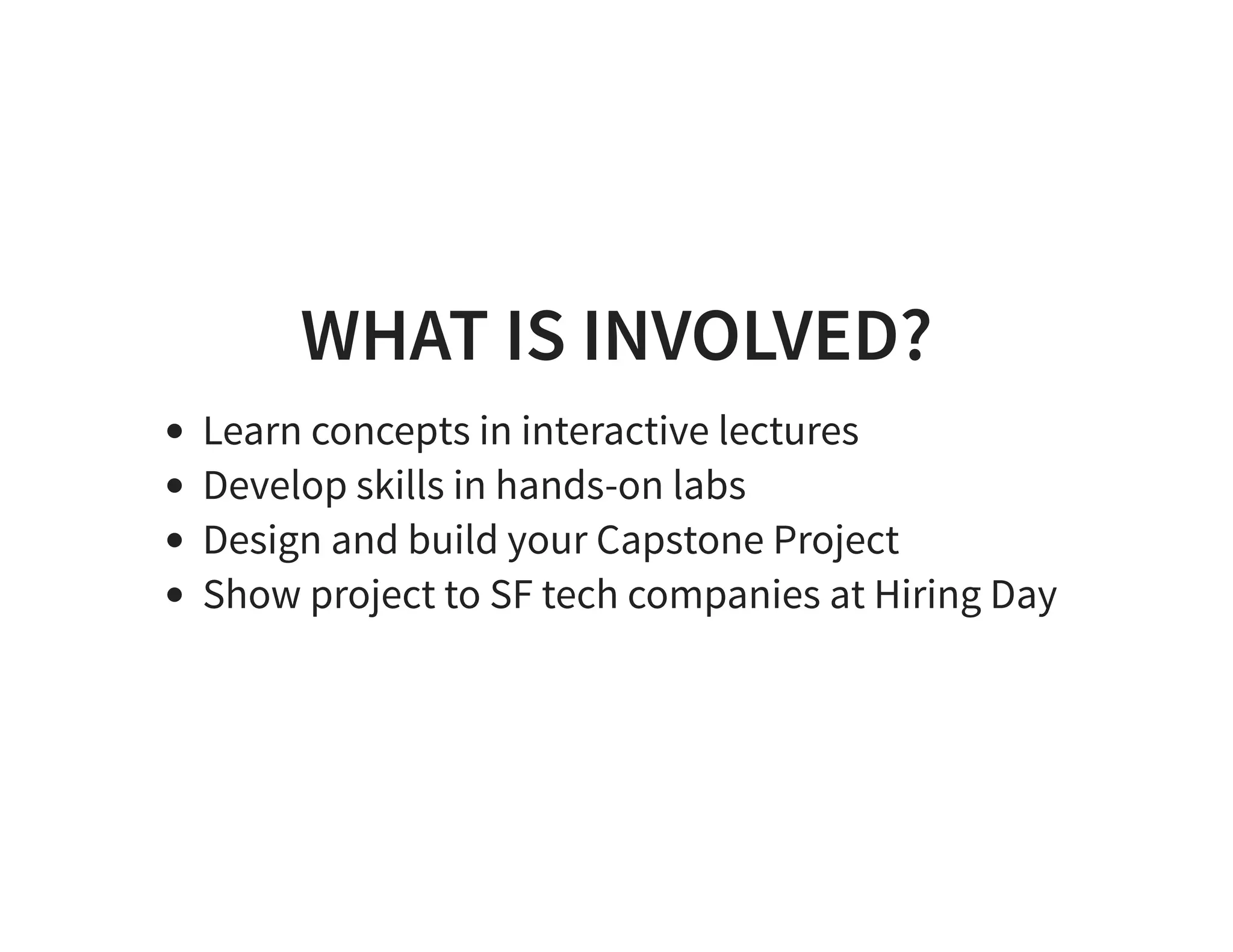 WHAT IS INVOLVED? Learn concepts in interactive lectures Develop skills in hands-on labs Design and build your Capstone Project Show project to SF tech companies at Hiring Day 