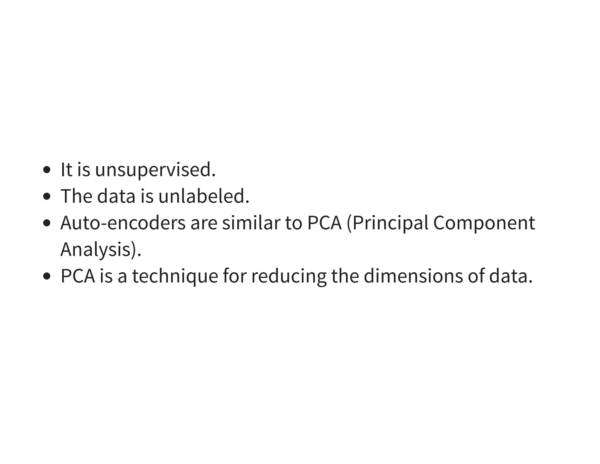 It is unsupervised. The data is unlabeled. Auto-encoders are similar to PCA (Principal Component Analysis). PCA is a technique for reducing the dimensions of data. 