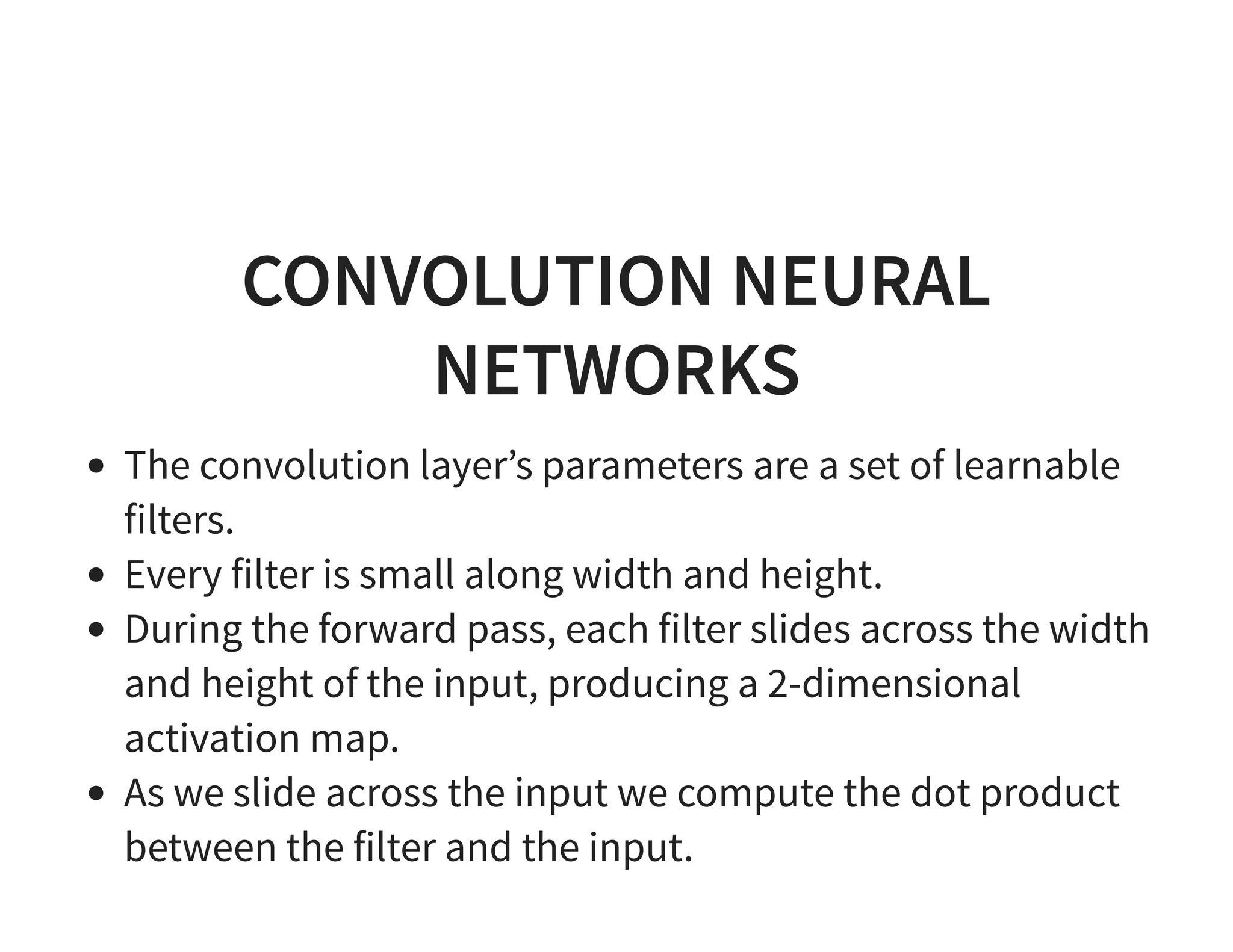 CONVOLUTION NEURAL NETWORKS The convolution layer’s parameters are a set of learnable filters. Every filter is small along width and height. During the forward pass, each filter slides across the width and height of the input, producing a 2-dimensional activation map. As we slide across the input we compute the dot product between the filter and the input. 