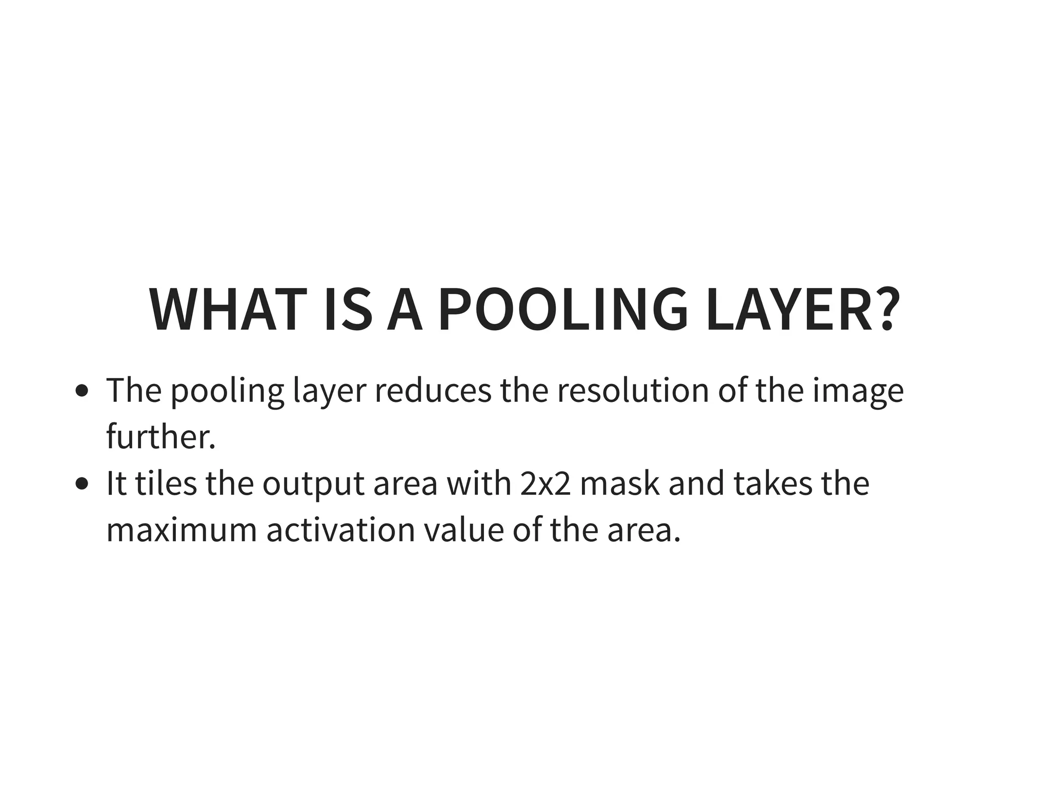 WHAT IS A POOLING LAYER? The pooling layer reduces the resolution of the image further. It tiles the output area with 2x2 mask and takes the maximum activation value of the area. 