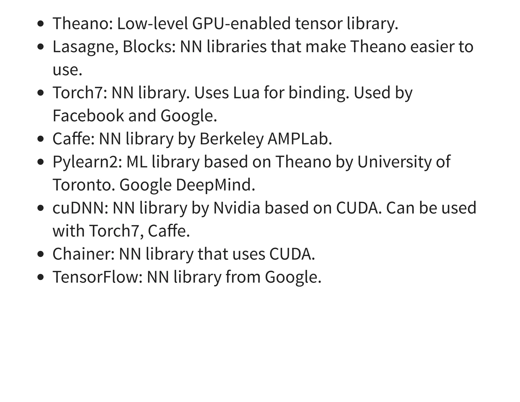 Theano: Low-level GPU-enabled tensor library. Lasagne, Blocks: NN libraries that make Theano easier to use. Torch7: NN library. Uses Lua for binding. Used by Facebook and Google. Caﬀe: NN library by Berkeley AMPLab. Pylearn2: ML library based on Theano by University of Toronto. Google DeepMind. cuDNN: NN library by Nvidia based on CUDA. Can be used with Torch7, Caﬀe. Chainer: NN library that uses CUDA. TensorFlow: NN library from Google. 