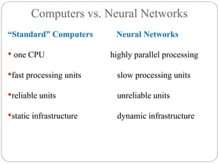 Computers vs. Neural Networks
“Standard” Computers Neural Networks
 one CPU highly parallel processing
fast processing units slow processing units
reliable units unreliable units
static infrastructure dynamic infrastructure
 