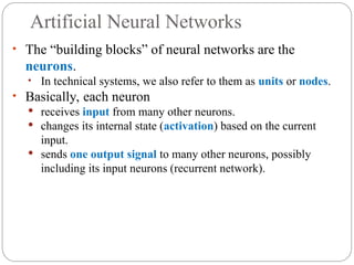 Artificial Neural Networks
• The “building blocks” of neural networks are the
neurons.
• In technical systems, we also refer to them as units or nodes.
• Basically, each neuron
 receives input from many other neurons.
 changes its internal state (activation) based on the current
input.
 sends one output signal to many other neurons, possibly
including its input neurons (recurrent network).
 