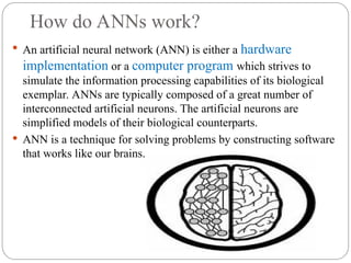 How do ANNs work?
 An artificial neural network (ANN) is either a hardware
implementation or a computer program which strives to
simulate the information processing capabilities of its biological
exemplar. ANNs are typically composed of a great number of
interconnected artificial neurons. The artificial neurons are
simplified models of their biological counterparts.
 ANN is a technique for solving problems by constructing software
that works like our brains.
 