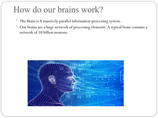 How do our brains work?
 The Brain is A massively parallel information processing system.
 Our brains are a huge network of processing elements. A typical brain contains a
network of 10 billion neurons.
 