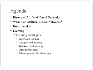 Agenda
 History of Artificial Neural Networks
 What is an Artificial Neural Networks?
 How it works?
 Learning
 Learning paradigms
 Supervised learning
 Unsupervised learning
 Reinforcement learning
 Applications areas
 Advantages and Disadvantages
 