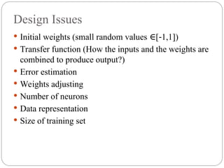 Design Issues
 Initial weights (small random values [ 1,1])
∈ ‐
 Transfer function (How the inputs and the weights are
combined to produce output?)
 Error estimation
 Weights adjusting
 Number of neurons
 Data representation
 Size of training set
 