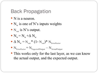 Back Propagation
 N is a neuron.
 Nw is one of N’s inputs weights
 Nout is N’s output.
 Nw = Nw +Δ Nw
 Δ Nw = Nout * (1‐ Nout)* NErrorFactor
 NErrorFactor = NExpectedOutput – NActualOutput
 This works only for the last layer, as we can know
the actual output, and the expected output.
 