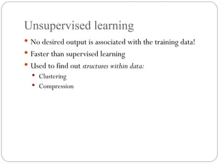 Unsupervised learning
 No desired output is associated with the training data!
 Faster than supervised learning
 Used to find out structures within data:
 Clustering
 Compression
 