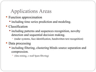 Applications Areas
 Function approximation
 including time series prediction and modeling.
 Classification
 including patterns and sequences recognition, novelty
detection and sequential decision making.
 (radar systems, face identification, handwritten text recognition)
 Data processing
 including filtering, clustering blinds source separation and
compression.
 (data mining, e-mail Spam filtering)
 