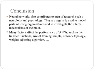 Conclusion
 Neural networks also contributes to area of research such a
neurology and psychology. They are regularly used to model
parts of living organizations and to investigate the internal
mechanisms of the brain.
 Many factors affect the performance of ANNs, such as the
transfer functions, size of training sample, network topology,
weights adjusting algorithm, …
 