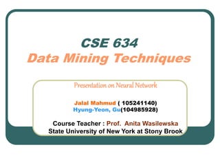 CSE 634
Data Mining Techniques
Presentationon Neural Network
Jalal Mahmud ( 105241140)
Hyung-Yeon, Gu(104985928)
Course Teacher : Prof. Anita Wasilewska
State University of New York at Stony Brook
 