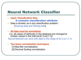 Neural Network Classifier
 Input: Classification data
It contains classification attribute
 Data is divided, as in any classification problem.
[Training data and Testing data]
 All data must be normalized.
(i.e. all values of attributes in the database are changed to
contain values in the internal [0,1] or[-1,1])
Neural Network can work with data in the range of (0,1) or (-1,1)
 Two basic normalization techniques
[1] Max-Min normalization
[2] Decimal Scaling normalization
 