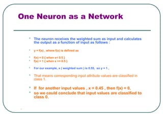 One Neuron as a Network
• The neuron receives the weighted sum as input and calculates
the output as a function of input as follows :
• y = f(x) , where f(x) is defined as
• f(x) = 0 { when x< 0.5 }
• f(x) = 1 { when x >= 0.5 }
• For our example, x ( weighted sum ) is 0.55, so y = 1 ,
• That means corresponding input attribute values are classified in
class 1.
• If for another input values , x = 0.45 , then f(x) = 0,
• so we could conclude that input values are classified to
class 0.

 