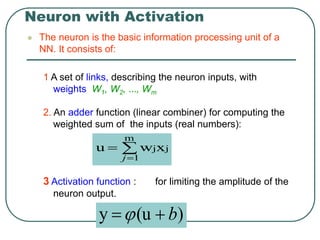 Neuron with Activation
 The neuron is the basic information processing unit of a
NN. It consists of:
1 A set of links, describing the neuron inputs, with
weights W1, W2, …, Wm
2. An adder function (linear combiner) for computing the
weighted sum of the inputs (real numbers):
3 Activation function : for limiting the amplitude of the
neuron output.



m
1
j
jx
w
u
j
)
(u
y b


 