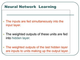 Neural Network Learning
 The inputs are fed simultaneously into the
input layer.
 The weighted outputs of these units are fed
into hidden layer.
 The weighted outputs of the last hidden layer
are inputs to units making up the output layer.
 