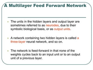 A Multilayer Feed Forward Network
 The units in the hidden layers and output layer are
sometimes referred to as neurodes, due to their
symbolic biological basis, or as output units.
 A network containing two hidden layers is called a
three-layer neural network, and so on.
 The network is feed-forward in that none of the
weights cycles back to an input unit or to an output
unit of a previous layer.
 