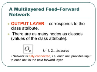 A Multilayered Feed–Forward
Network
 OUTPUT LAYER – corresponds to the
class attribute.
 There are as many nodes as classes
(values of the class attribute).
k
O k= 1, 2,.. #classes
• Network is fully connected, i.e. each unit provides input
to each unit in the next forward layer.
 