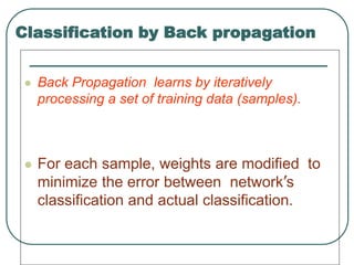 Classification by Back propagation
 Back Propagation learns by iteratively
processing a set of training data (samples).
 For each sample, weights are modified to
minimize the error between network’s
classification and actual classification.
 