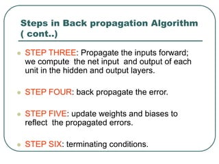 Steps in Back propagation Algorithm
( cont..)
 STEP THREE: Propagate the inputs forward;
we compute the net input and output of each
unit in the hidden and output layers.
 STEP FOUR: back propagate the error.
 STEP FIVE: update weights and biases to
reflect the propagated errors.
 STEP SIX: terminating conditions.
 