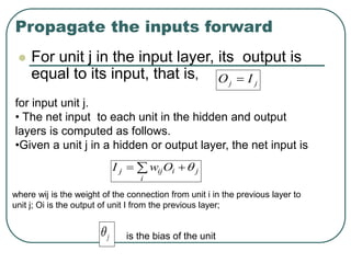 Propagate the inputs forward
 For unit j in the input layer, its output is
equal to its input, that is,
j
j I
O 
for input unit j.
• The net input to each unit in the hidden and output
layers is computed as follows.
•Given a unit j in a hidden or output layer, the net input is
 

i
j
i
ij
j O
w
I 
where wij is the weight of the connection from unit i in the previous layer to
unit j; Oi is the output of unit I from the previous layer;
j
 is the bias of the unit
 