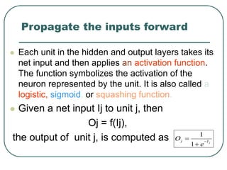 Propagate the inputs forward
 Each unit in the hidden and output layers takes its
net input and then applies an activation function.
The function symbolizes the activation of the
neuron represented by the unit. It is also called a
logistic, sigmoid, or squashing function.
 Given a net input Ij to unit j, then
Oj = f(Ij),
the output of unit j, is computed as j
I
j
e
O 


1
1
 
