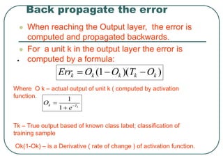 Back propagate the error
 When reaching the Output layer, the error is
computed and propagated backwards.
 For a unit k in the output layer the error is
computed by a formula:
)
)(
1
( k
k
k
k
k O
T
O
O
Err 


•
Where O k – actual output of unit k ( computed by activation
function.
Tk – True output based of known class label; classification of
training sample
Ok(1-Ok) – is a Derivative ( rate of change ) of activation function.
k
I
k
e
O 


1
1
 
