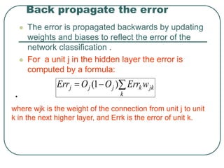 Back propagate the error
 The error is propagated backwards by updating
weights and biases to reflect the error of the
network classification .
 For a unit j in the hidden layer the error is
computed by a formula:
•
jk
k
k
j
j
j w
Err
O
O
Err 

 )
1
(
where wjk is the weight of the connection from unit j to unit
k in the next higher layer, and Errk is the error of unit k.
 