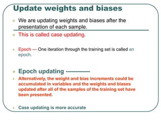 Update weights and biases
 We are updating weights and biases after the
presentation of each sample.
 This is called case updating.
 Epoch --- One iteration through the training set is called an
epoch.
 Epoch updating ------------
 Alternatively, the weight and bias increments could be
accumulated in variables and the weights and biases
updated after all of the samples of the training set have
been presented.
 Case updating is more accurate
 