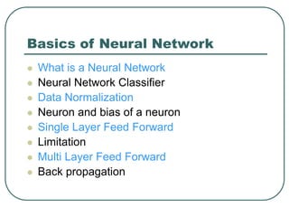 Basics of Neural Network
 What is a Neural Network
 Neural Network Classifier
 Data Normalization
 Neuron and bias of a neuron
 Single Layer Feed Forward
 Limitation
 Multi Layer Feed Forward
 Back propagation
 