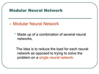 Modular Neural Network
 Modular Neural Network
• Made up of a combination of several neural
networks.
The idea is to reduce the load for each neural
network as opposed to trying to solve the
problem on a single neural network.
 