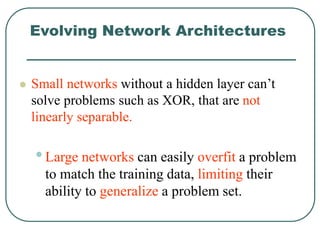 Evolving Network Architectures
 Small networks without a hidden layer can’t
solve problems such as XOR, that are not
linearly separable.
•Large networks can easily overfit a problem
to match the training data, limiting their
ability to generalize a problem set.
 