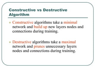 Constructive vs Destructive
Algorithm
 Constructive algorithms take a minimal
network and build up new layers nodes and
connections during training.
 Destructive algorithms take a maximal
network and prunes unnecessary layers
nodes and connections during training.
 