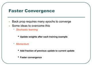 Faster Convergence
 Back prop requires many epochs to converge
 Some ideas to overcome this
• Stochastic learning
• Update weights after each training example
• Momentum
• Add fraction of previous update to current update
• Faster convergence
 