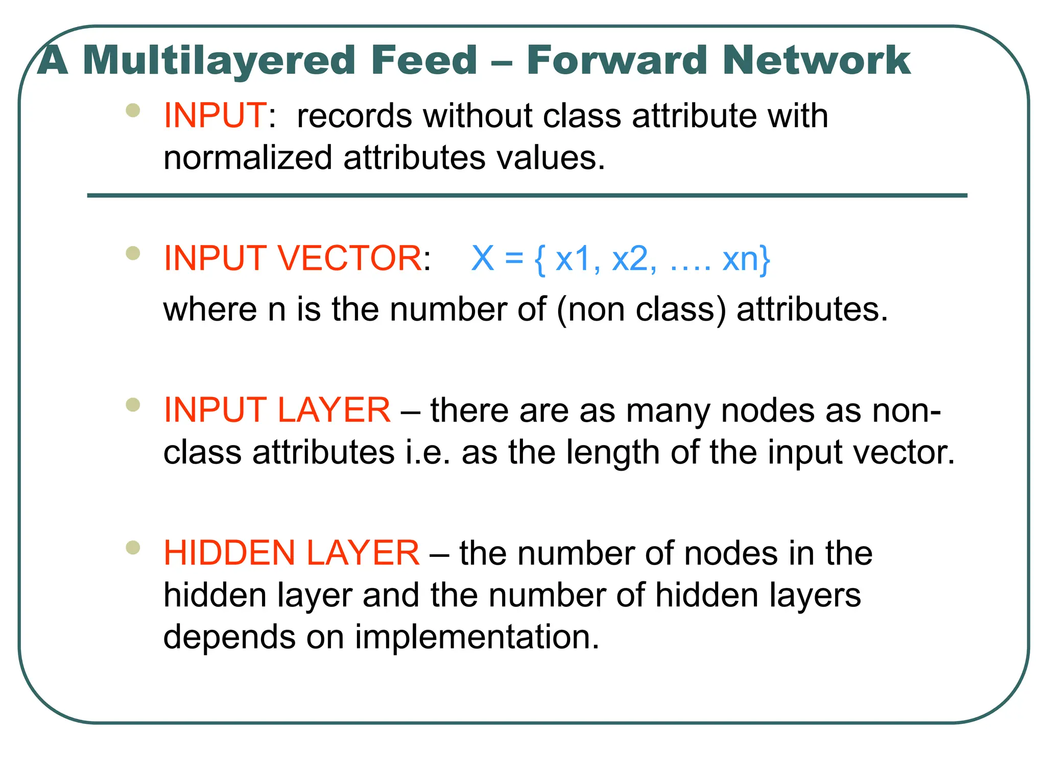 A Multilayered Feed – Forward Network
 INPUT: records without class attribute with
normalized attributes values.
 INPUT VECTOR: X = { x1, x2, …. xn}
where n is the number of (non class) attributes.
 INPUT LAYER – there are as many nodes as non-
class attributes i.e. as the length of the input vector.
 HIDDEN LAYER – the number of nodes in the
hidden layer and the number of hidden layers
depends on implementation.
 