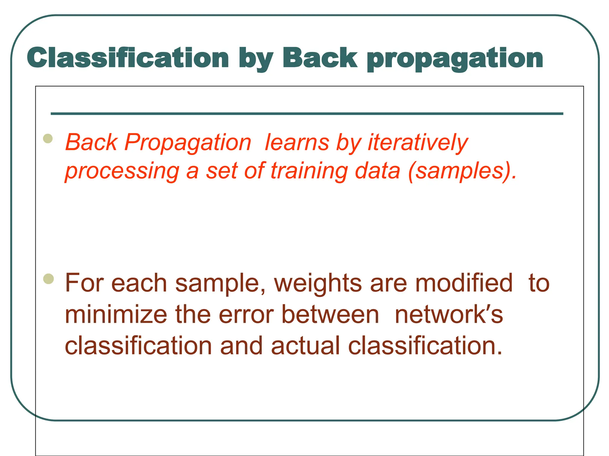 Classification by Back propagation
 Back Propagation learns by iteratively
processing a set of training data (samples).
 For each sample, weights are modified to
minimize the error between network’s
classification and actual classification.
 
