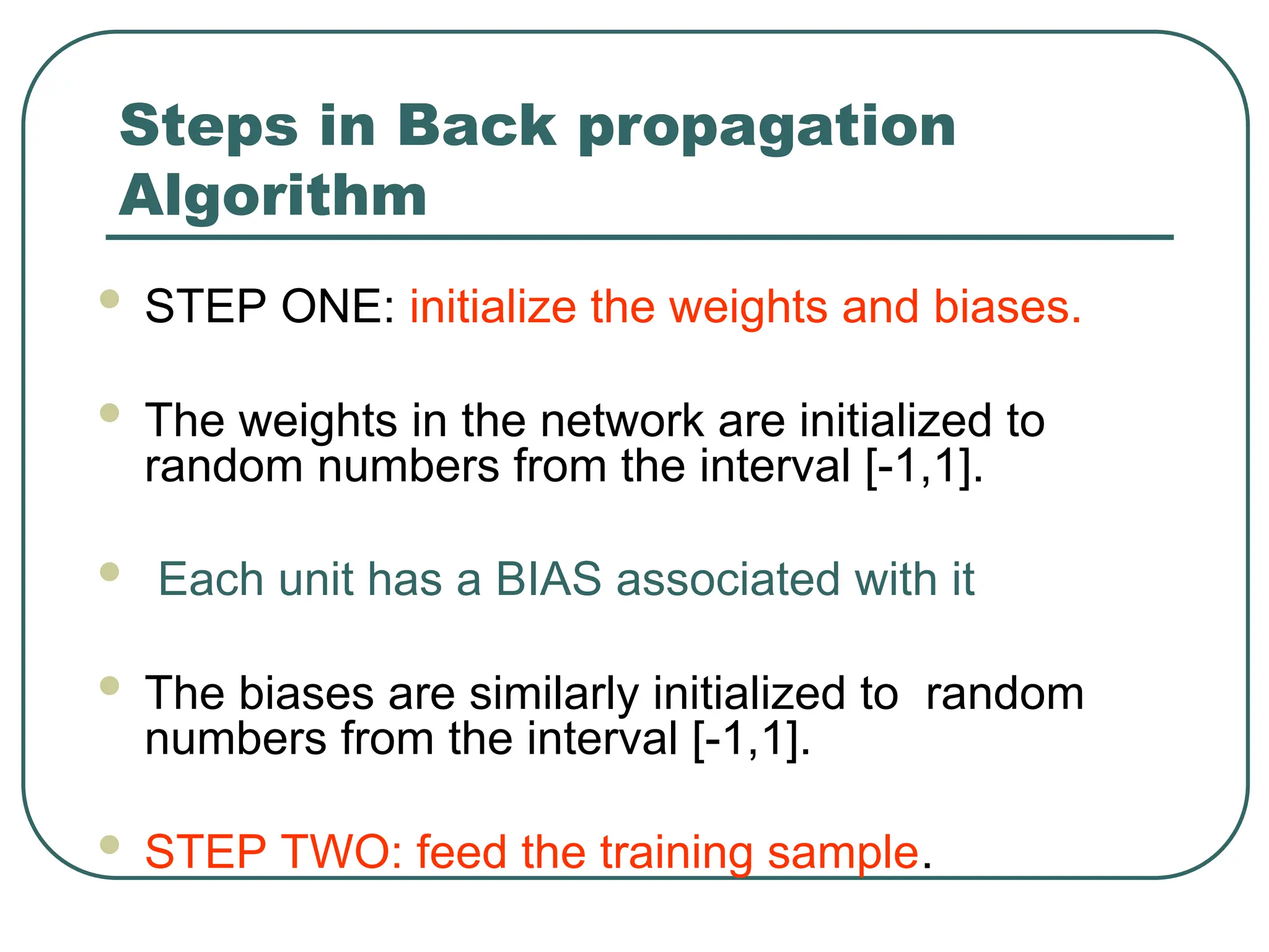 Steps in Back propagation
Algorithm
 STEP ONE: initialize the weights and biases.
 The weights in the network are initialized to
random numbers from the interval [-1,1].
 Each unit has a BIAS associated with it
 The biases are similarly initialized to random
numbers from the interval [-1,1].
 STEP TWO: feed the training sample.
 