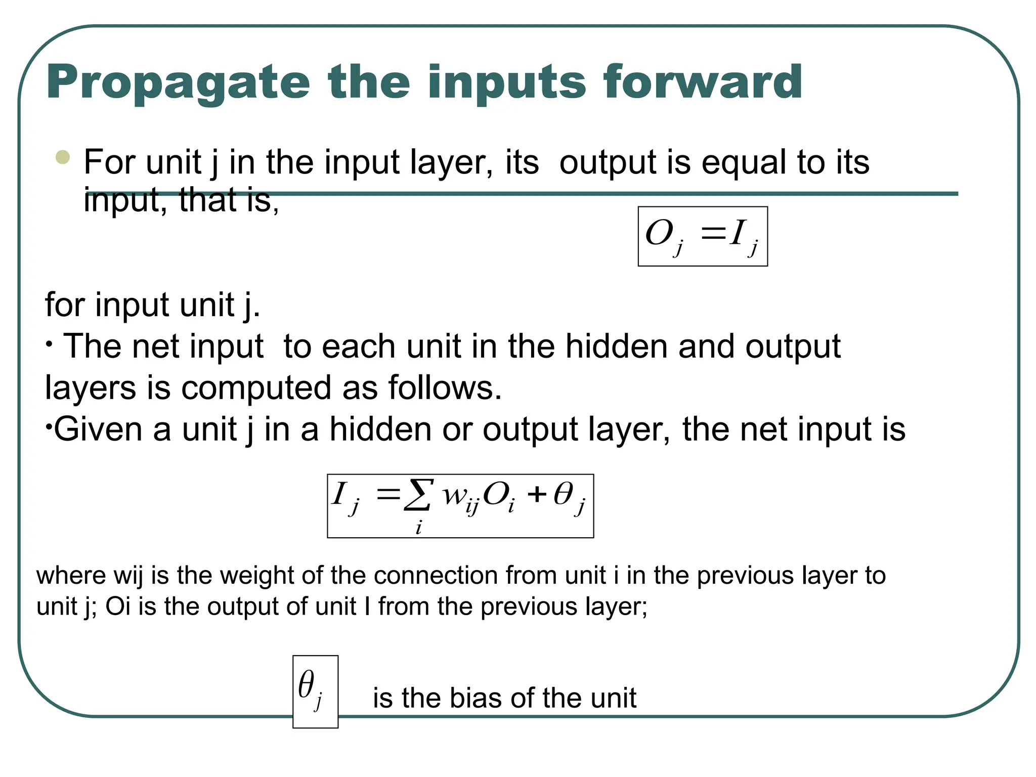 Propagate the inputs forward
 For unit j in the input layer, its output is equal to its
input, that is,
j
j I
O 
for input unit j.
• The net input to each unit in the hidden and output
layers is computed as follows.
•Given a unit j in a hidden or output layer, the net input is
 

i
j
i
ij
j O
w
I 
where wij is the weight of the connection from unit i in the previous layer to
unit j; Oi is the output of unit I from the previous layer;
j
 is the bias of the unit
 
