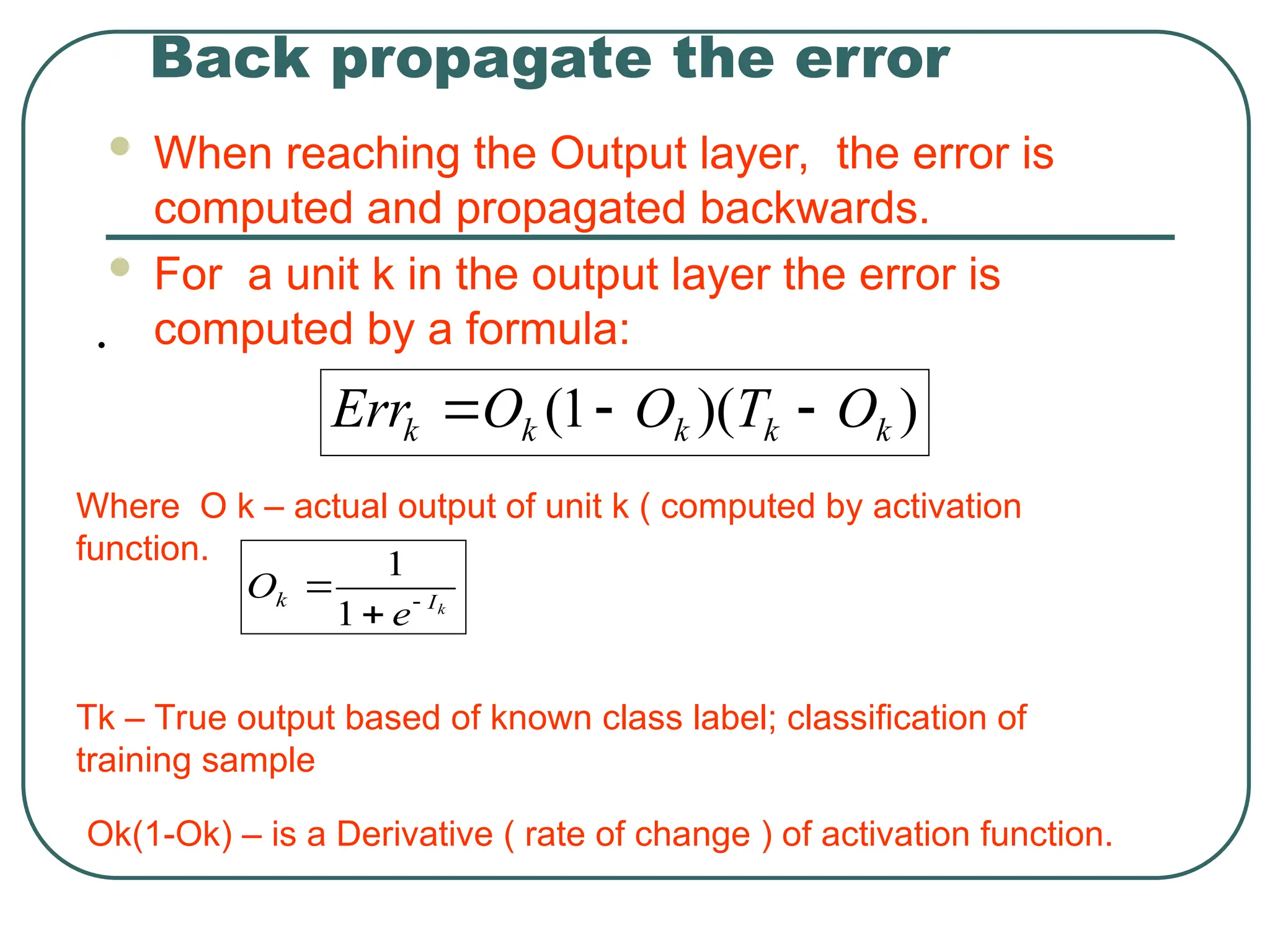 Back propagate the error
 When reaching the Output layer, the error is
computed and propagated backwards.
 For a unit k in the output layer the error is
computed by a formula:
)
)(
1
( k
k
k
k
k O
T
O
O
Err 


•
Where O k – actual output of unit k ( computed by activation
function.
Tk – True output based of known class label; classification of
training sample
Ok(1-Ok) – is a Derivative ( rate of change ) of activation function.
k
I
k
e
O 


1
1
 
