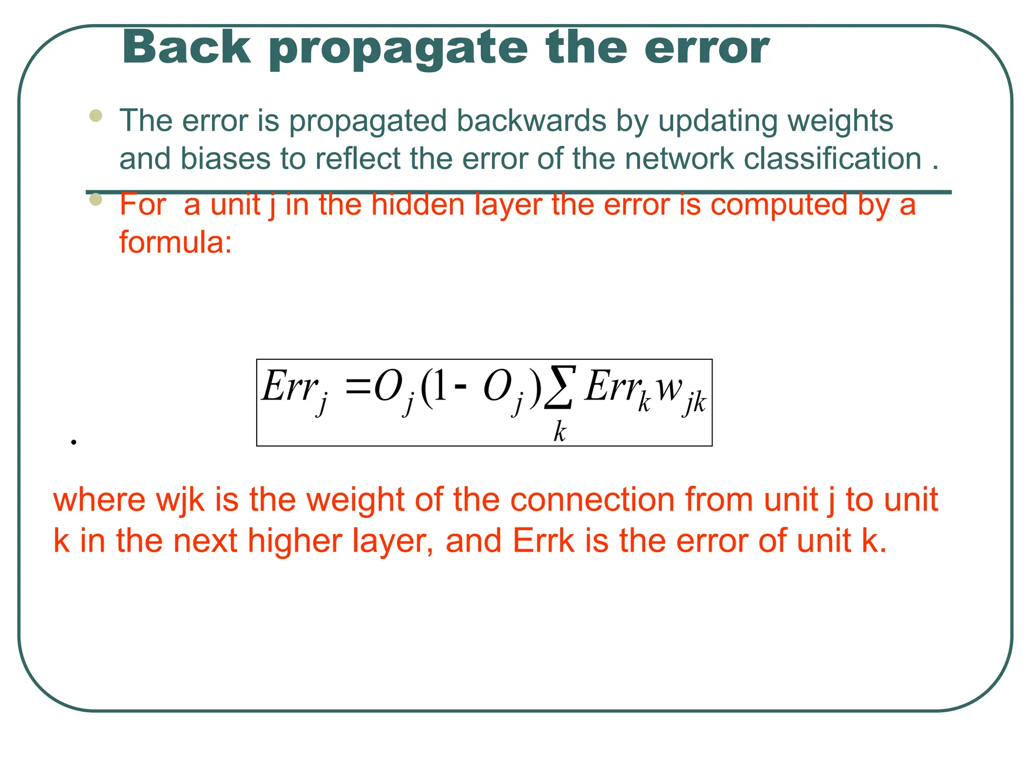 Back propagate the error
 The error is propagated backwards by updating weights
and biases to reflect the error of the network classification .
 For a unit j in the hidden layer the error is computed by a
formula:
•
jk
k
k
j
j
j w
Err
O
O
Err 

 )
1
(
where wjk is the weight of the connection from unit j to unit
k in the next higher layer, and Errk is the error of unit k.
 