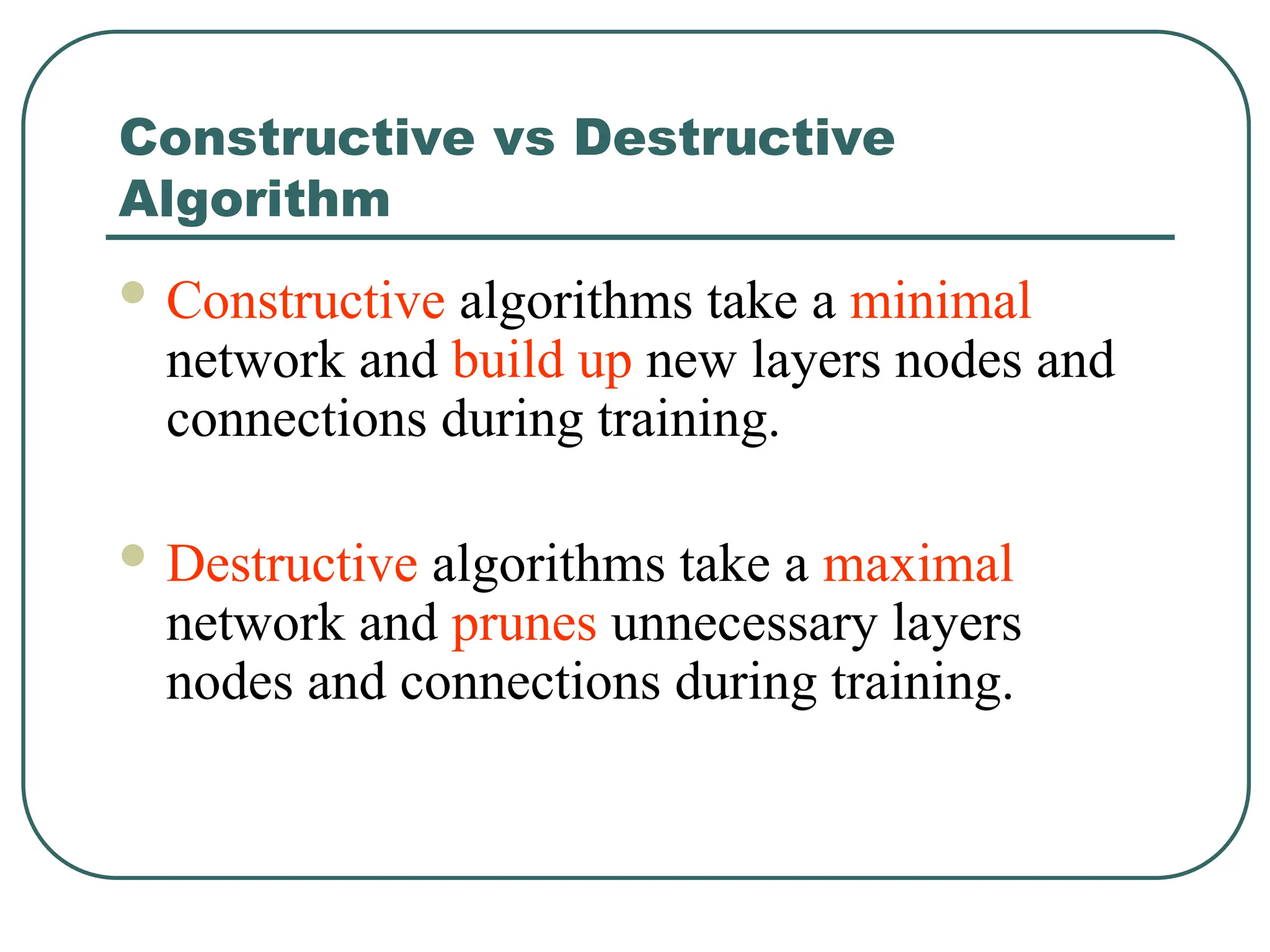 Constructive vs Destructive
Algorithm
 Constructive algorithms take a minimal
network and build up new layers nodes and
connections during training.
 Destructive algorithms take a maximal
network and prunes unnecessary layers
nodes and connections during training.
 