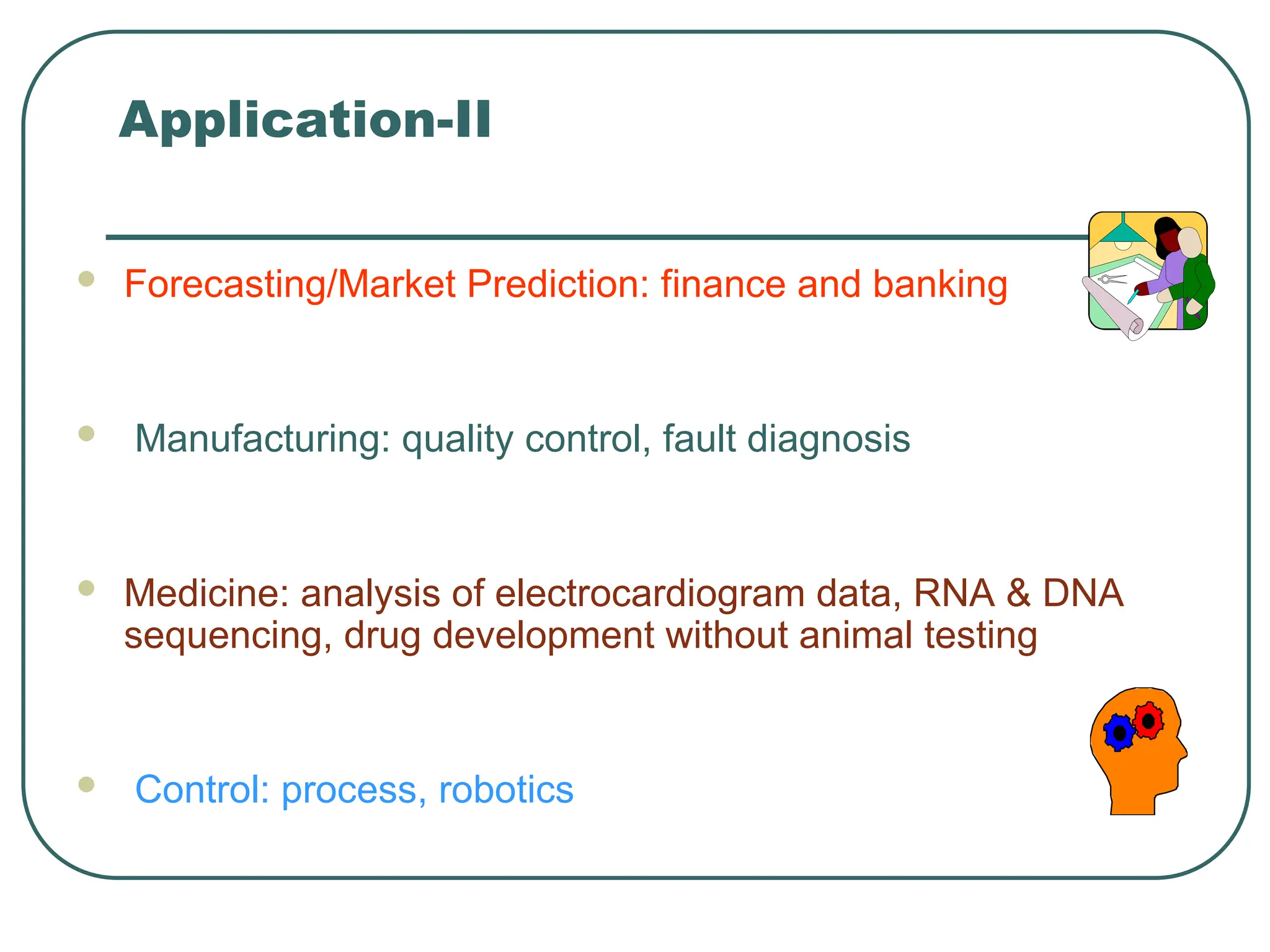 Application-II
 Forecasting/Market Prediction: finance and banking
 Manufacturing: quality control, fault diagnosis
 Medicine: analysis of electrocardiogram data, RNA & DNA
sequencing, drug development without animal testing
 Control: process, robotics
 
