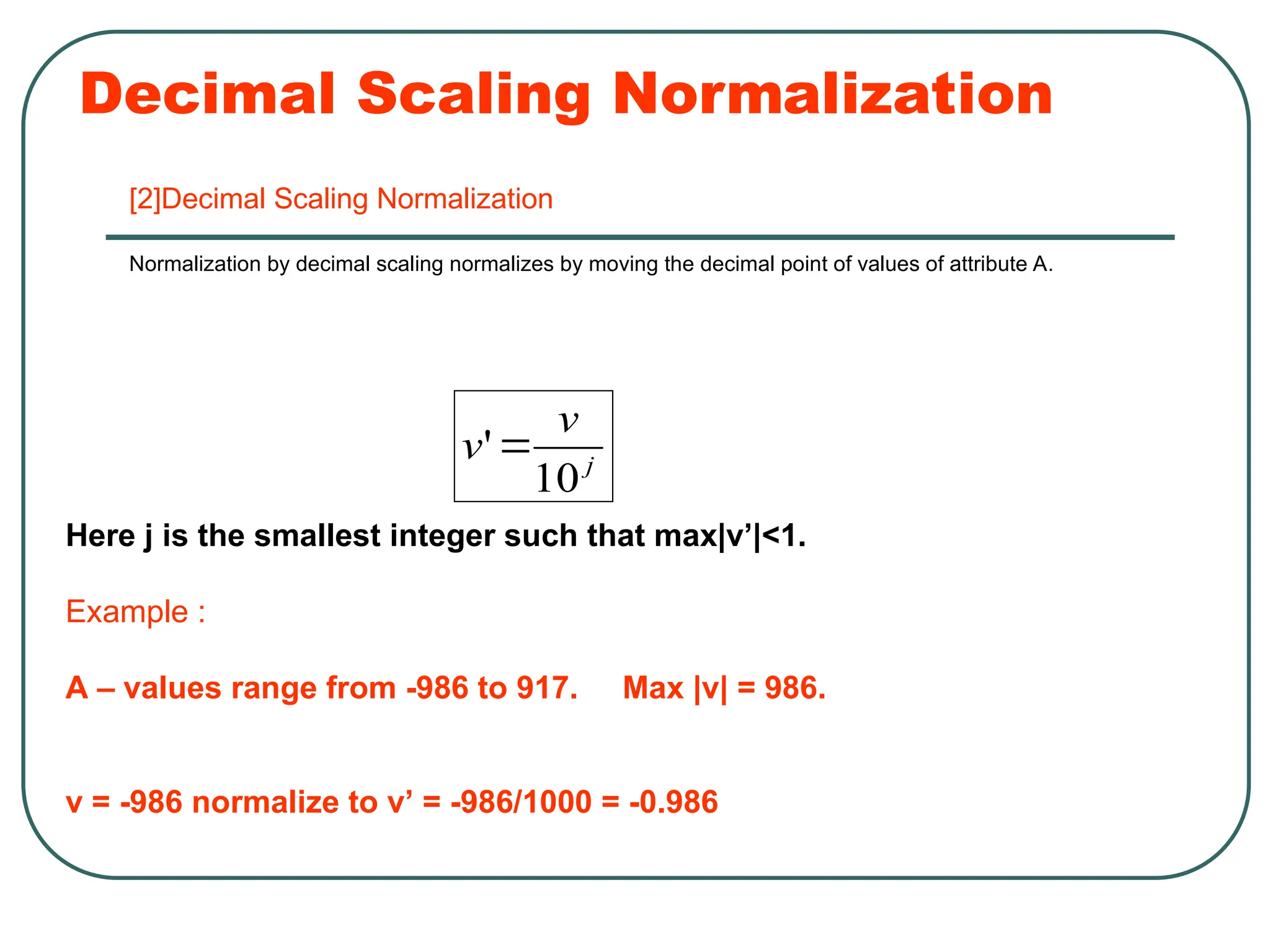 Decimal Scaling Normalization
[2]Decimal Scaling Normalization
Normalization by decimal scaling normalizes by moving the decimal point of values of attribute A.
j
v
v
10
'
Here j is the smallest integer such that max|v’|<1.
Example :
A – values range from -986 to 917. Max |v| = 986.
v = -986 normalize to v’ = -986/1000 = -0.986
 