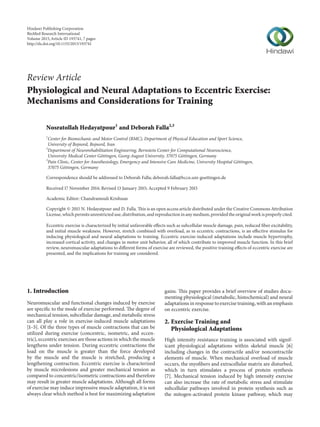 Review Article
Physiological and Neural Adaptations to Eccentric Exercise:
Mechanisms and Considerations for Training
Nosratollah Hedayatpour1
and Deborah Falla2,3
1
Center for Biomechanic and Motor Control (BMC), Department of Physical Education and Sport Science,
University of Bojnord, Bojnord, Iran
2
Department of Neurorehabilitation Engineering, Bernstein Center for Computational Neuroscience,
University Medical Center G¨ottingen, Georg-August University, 37075 G¨ottingen, Germany
3
Pain Clinic, Center for Anesthesiology, Emergency and Intensive Care Medicine, University Hospital G¨ottingen,
37075 G¨ottingen, Germany
Correspondence should be addressed to Deborah Falla; deborah.falla@bccn.uni-goettingen.de
Received 17 November 2014; Revised 13 January 2015; Accepted 9 February 2015
Academic Editor: Chandramouli Krishnan
Copyright © 2015 N. Hedayatpour and D. Falla. This is an open access article distributed under the Creative Commons Attribution
License, which permits unrestricted use, distribution, and reproduction in any medium, provided the original work is properly cited.
Eccentric exercise is characterized by initial unfavorable effects such as subcellular muscle damage, pain, reduced fiber excitability,
and initial muscle weakness. However, stretch combined with overload, as in eccentric contractions, is an effective stimulus for
inducing physiological and neural adaptations to training. Eccentric exercise-induced adaptations include muscle hypertrophy,
increased cortical activity, and changes in motor unit behavior, all of which contribute to improved muscle function. In this brief
review, neuromuscular adaptations to different forms of exercise are reviewed, the positive training effects of eccentric exercise are
presented, and the implications for training are considered.
1. Introduction
Neuromuscular and functional changes induced by exercise
are specific to the mode of exercise performed. The degree of
mechanical tension, subcellular damage, and metabolic stress
can all play a role in exercise-induced muscle adaptations
[1–5]. Of the three types of muscle contractions that can be
utilized during exercise (concentric, isometric, and eccen-
tric), eccentric exercises are those actions in which the muscle
lengthens under tension. During eccentric contractions the
load on the muscle is greater than the force developed
by the muscle and the muscle is stretched, producing a
lengthening contraction. Eccentric exercise is characterized
by muscle microlesions and greater mechanical tension as
compared to concentric/isometric contractions and therefore
may result in greater muscle adaptations. Although all forms
of exercise may induce impressive muscle adaptation, it is not
always clear which method is best for maximizing adaptation
gains. This paper provides a brief overview of studies docu-
menting physiological (metabolic, histochemical) and neural
adaptations in response to exercise training, with an emphasis
on eccentric exercise.
2. Exercise Training and
Physiological Adaptations
High intensity resistance training is associated with signif-
icant physiological adaptations within skeletal muscle [6]
including changes in the contractile and/or noncontractile
elements of muscle. When mechanical overload of muscle
occurs, the myofibers and extracellular matrix are disturbed,
which in turn stimulates a process of protein synthesis
[7]. Mechanical tension induced by high intensity exercise
can also increase the rate of metabolic stress and stimulate
subcellular pathways involved in protein synthesis such as
the mitogen-activated protein kinase pathway, which may
Hindawi Publishing Corporation
BioMed Research International
Volume 2015,Article ID 193741, 7 pages
http://dx.doi.org/10.1155/2015/193741
 