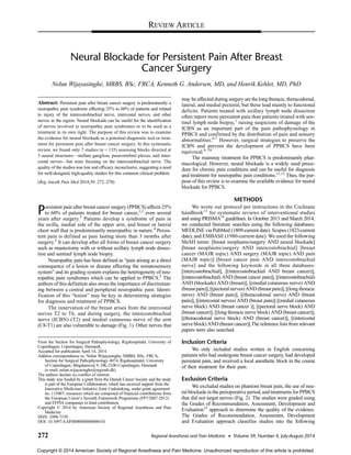 Neural Blockade for Persistent Pain After Breast
Cancer Surgery
Nelun Wijayasinghe, MBBS, BSc, FRCA, Kenneth G. Andersen, MD, and Henrik Kehlet, MD, PhD
Abstract: Persistent pain after breast cancer surgery is predominantly a
neuropathic pain syndrome affecting 25% to 60% of patients and related
to injury of the intercostobrachial nerve, intercostal nerves, and other
nerves in the region. Neural blockade can be useful for the identification
of nerves involved in neuropathic pain syndromes or to be used as a
treatment in its own right. The purpose of this review was to examine
the evidence for neural blockade as a potential diagnostic tool or treat-
ment for persistent pain after breast cancer surgery. In this systematic
review, we found only 7 studies (n = 135) assessing blocks directed at
3 neural structures—stellate ganglion, paravertebral plexus, and inter-
costal nerves—but none focusing on the intercostobrachial nerve. The
quality of the studies was low and efficacy inconclusive, suggesting a need
for well-designed, high-quality studies for this common clinical problem.
(Reg Anesth Pain Med 2014;39: 272–278)
Persistent pain after breast cancer surgery (PPBCS) affects 25%
to 60% of patients treated for breast cancer,1,2
even several
years after surgery.3
Patients develop a syndrome of pain in
the axilla, medial side of the upper arm, and breast or lateral
chest wall that is predominantly neuropathic in nature.4
Persis-
tent pain is defined as pain lasting more than 3 months after
surgery.1
It can develop after all forms of breast cancer surgery
such as mastectomy with or without axillary lymph node dissec-
tion and sentinel lymph node biopsy.
Neuropathic pain has been defined as “pain arising as a direct
consequence of a lesion or disease affecting the somatosensory
system” and its grading system explains the heterogeneity of neu-
ropathic pain syndromes which can be applied to PPBCS.5
The
authors of this definition also stress the importance of discriminat-
ing between a central and peripheral neuropathic pain. Identi-
fication of this “lesion” may be key in determining strategies
for diagnosis and treatment of PPBCS.
The innervation of the breast arises from the intercostal
nerves T2 to T6, and during surgery, the intercostobrachial
nerve (ICBN) (T2) and medial cutaneous nerve of the arm
(C8-T1) are also vulnerable to damage (Fig. 1). Other nerves that
may be affected during surgery are the long thoracic, thoracodorsal,
lateral, and medial pectoral, but these lead mainly to functional
deficits. Patients treated with axillary lymph node dissection
often report more persistent pain than patients treated with sen-
tinel lymph node biopsy,1
raising suspicions of damage of the
ICBN as an important part of the pain pathophysiology in
PPBCS and confirmed by the distribution of pain and sensory
abnormalities.6,7
However, surgical strategies to preserve the
ICBN and prevent the development of PPBCS have been
equivocal.8–10
The mainstay treatment for PPBCS is predominantly phar-
macological. However, neural blockade is a widely used proce-
dure for chronic pain conditions and can be useful for diagnosis
and treatment for neuropathic pain conditions.11,12
Thus, the pur-
pose of this review is to examine the available evidence for neural
blockade for PPBCS.
METHODS
We wrote our protocol per instructions in the Cochrane
handbook13
for systematic reviews of interventional studies
and using PRISMA14
guidelines. In October 2013 and March 2014,
we conducted literature searches using the following databases:
MEDLINE via PubMed (1809-current date), Scopus (1823-current
date), and EMBASE (1980-current date). We used the following
MeSH terms: [breast neoplasms/surgery AND neural blockade]
[breast neoplasms/surgery AND intercostobrachial] [breast
cancer (MAJR topic) AND surgery (MAJR topic) AND pain
(MAJR topic)] [breast cancer pain AND intercostobrachial
nerve] and the following keywords in all three databases:
[intercostobrachial], [(intercostobrachial AND breast cancer)],
[(intercostobrachial) AND (breast cancer pain)], [(intercostobrachial)
AND (blockade) AND (breast)], [(medial cutaneous nerve) AND
(breast pain)], [(pectoral nerves) AND (breast pain)], [(long thoracic
nerve) AND (breast pain)], [(thoracodorsal nerve) AND (breast
pain)], [(intercostal nerves) AND (breast pain)] [(medial cutaneous
nerve block) AND (breast cancer )], [(pectoral nerve block) AND
(breast cancer)], [(long thoracic nerve block) AND (breast cancer)],
[(thoracodorsal nerve block) AND (breast cancer)], [(intercostal
nerve block) AND (breast cancer)].The reference lists from relevant
papers were also searched.
Inclusion Criteria
We only included studies written in English concerning
patients who had undergone breast cancer surgery, had developed
persistent pain, and received a local anesthetic block in the course
of their treatment for their pain.
Exclusion Criteria
We excluded studies on phantom breast pain, the use of neu-
ral blockade in the perioperative period, and treatments for PPBCS
that did not target nerves (Fig. 2). The studies were graded using
the Grades of Recommendation, Assessment, Development and
Evaluation15
approach to determine the quality of the evidence.
The Grades of Recommendation, Assessment, Development
and Evaluation approach classifies studies into the following
From the Section for Surgical Pathophysiology, Rigshospitalet, University of
Copenhagen, Copenhagen, Denmark.
Accepted for publication April 14, 2014.
Address correspondence to: Nelun Wijayasinghe, MBBS, BSc, FRCA,
Section for Surgical Pathophysiology 4074, Rigshospitalet, University
of Copenhagen, Blegdamsvej 9, DK-2100 Copenhagen, Denmark
(e‐mail: nelun.wijayasinghe@regionh.dk).
The authors declare no conflict of interest.
This study was funded by a grant from the Danish Cancer Society and the study
is part of the European Collaboration, which has received support from the
Innovative Medicines Initiative Joint Undertaking, under grant agreement
no. 115007, resources which are composed of financial contributions from
the European Union’s Seventh Framework Programme (FP7/2007-2013)
and EFPIA companies in kind contribution.
Copyright © 2014 by American Society of Regional Anesthesia and Pain
Medicine
ISSN: 1098-7339
DOI: 10.1097/AAP.0000000000000101
REVIEW ARTICLE
272 Regional Anesthesia and Pain Medicine • Volume 39, Number 4, July-August 2014
Copyright © 2014 American Society of Regional Anesthesia and Pain Medicine. Unauthorized reproduction of this article is prohibited.
 