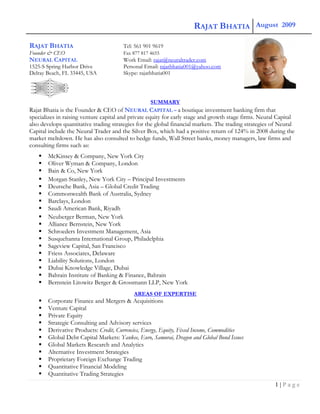 RAJAT BHATIA   August                2009 

RAJAT BHATIA                           Tel: 561 901 9619
Founder & CEO                          Fax 877 817 4655
NEURAL CAPITAL                         Work Email: rajat@neuraltrader.com
1525-S Spring Harbor Drive             Personal Email: rajatbhatia001@yahoo.com
Delray Beach, FL 33445, USA            Skype: rajatbhatia001




                                                   SUMMARY
Rajat Bhatia is the Founder & CEO of NEURAL CAPITAL – a boutique investment banking firm that
specializes in raising venture capital and private equity for early stage and growth stage firms. Neural Capital
also develops quantitative trading strategies for the global financial markets. The trading strategies of Neural
Capital include the Neural Trader and the Silver Box, which had a positive return of 124% in 2008 during the
market meltdown. He has also consulted to hedge funds, Wall Street banks, money managers, law firms and
consulting firms such as:
       McKinsey & Company, New York City
       Oliver Wyman & Company, London
       Bain & Co, New York
       Morgan Stanley, New York City – Principal Investments
       Deutsche Bank, Asia – Global Credit Trading
       Commonwealth Bank of Australia, Sydney
       Barclays, London
       Saudi American Bank, Riyadh
       Neuberger Berman, New York
       Alliance Bernstein, New York
       Schroeders Investment Management, Asia
       Susquehanna International Group, Philadelphia
       Sageview Capital, San Francisco
       Friess Associates, Delaware
       Liability Solutions, London
       Dubai Knowledge Village, Dubai
       Bahrain Institute of Banking & Finance, Bahrain
       Bernstein Litowitz Berger & Grossmann LLP, New York
                                            AREAS OF EXPERTISE
       Corporate Finance and Mergers & Acquisitions
       Venture Capital
       Private Equity
       Strategic Consulting and Advisory services
       Derivative Products: Credit, Currencies, Energy, Equity, Fixed Income, Commodities
       Global Debt Capital Markets: Yankee, Euro, Samurai, Dragon and Global Bond Issues
       Global Markets Research and Analytics
       Alternative Investment Strategies
       Proprietary Foreign Exchange Trading
       Quantitative Financial Modeling
       Quantitative Trading Strategies
                                                                                                       1|Page
 