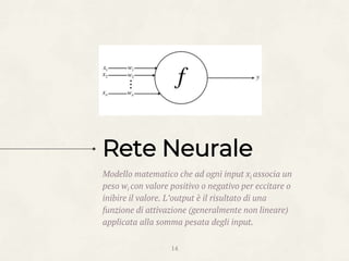Rete Neurale
Modello matematico che ad ogni input xi associa un
peso wi con valore positivo o negativo per eccitare o
inibire il valore. L’output è il risultato di una
funzione di attivazione (generalmente non lineare)
applicata alla somma pesata degli input.
14
 